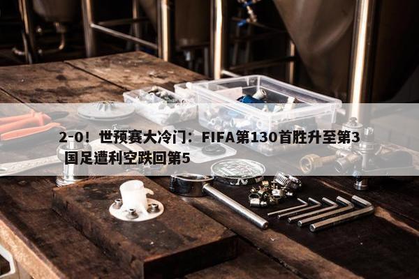 2-0！世预赛大冷门：FIFA第130首胜升至第3 国足遭利空跌回第5