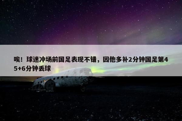 唉！球迷冲场前国足表现不错，因他多补2分钟国足第45+6分钟丢球