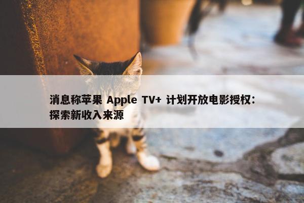 消息称苹果 Apple TV+ 计划开放电影授权：探索新收入来源