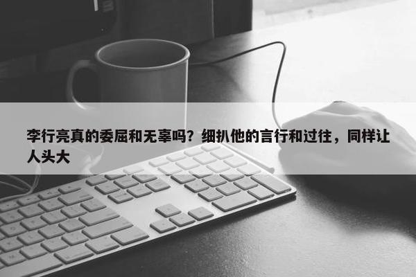 李行亮真的委屈和无辜吗？细扒他的言行和过往，同样让人头大