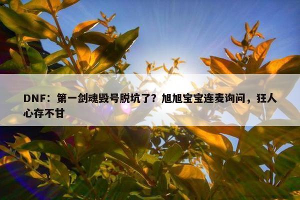 DNF：第一剑魂毁号脱坑了？旭旭宝宝连麦询问，狂人心存不甘