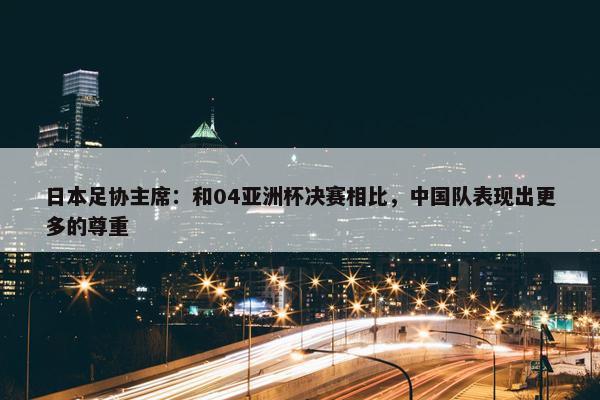 日本足协主席：和04亚洲杯决赛相比，中国队表现出更多的尊重