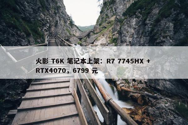 火影 T6K 笔记本上架：R7 7745HX + RTX4070，6799 元