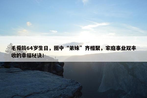 毛舜筠64岁生日，圈中“弟妹”齐相聚，家庭事业双丰收的幸福秘诀！