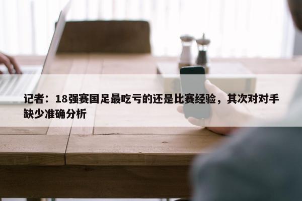 记者：18强赛国足最吃亏的还是比赛经验，其次对对手缺少准确分析