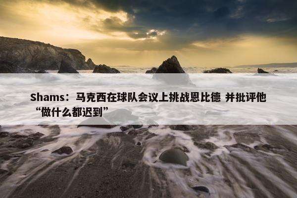 Shams：马克西在球队会议上挑战恩比德 并批评他“做什么都迟到”