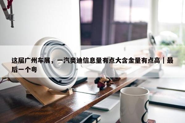 这届广州车展，一汽奥迪信息量有点大含金量有点高｜最后一个粤