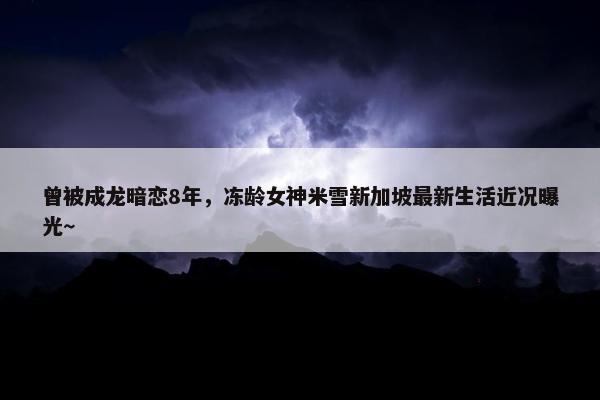 曾被成龙暗恋8年，冻龄女神米雪新加坡最新生活近况曝光～