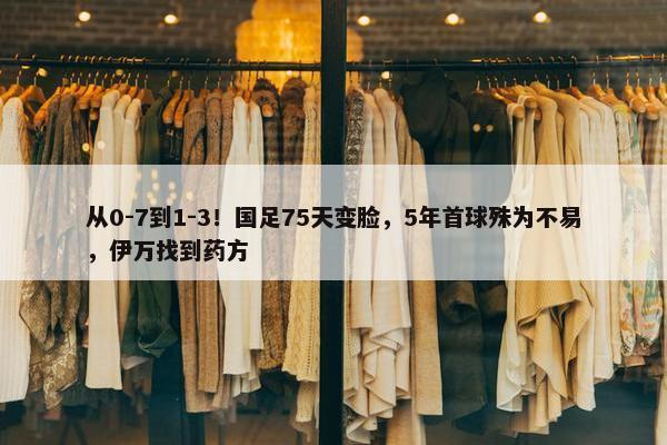 从0-7到1-3！国足75天变脸，5年首球殊为不易，伊万找到药方