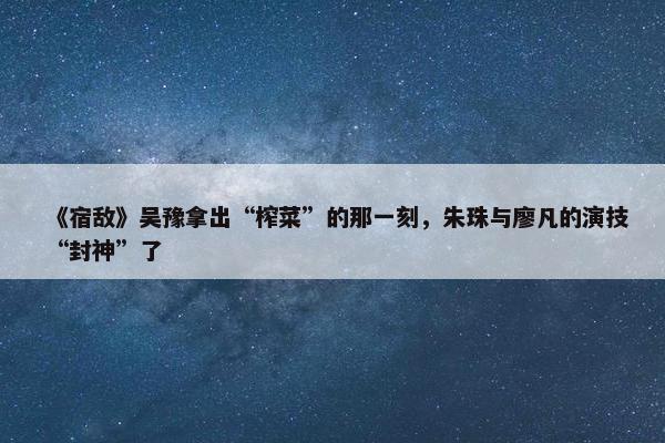 《宿敌》吴豫拿出“榨菜”的那一刻，朱珠与廖凡的演技“封神”了