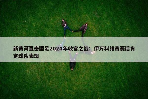 新黄河直击国足2024年收官之战：伊万科维奇赛后肯定球队表现