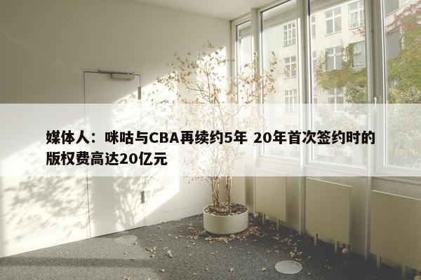 媒体人：咪咕与CBA再续约5年 20年首次签约时的版权费高达20亿元