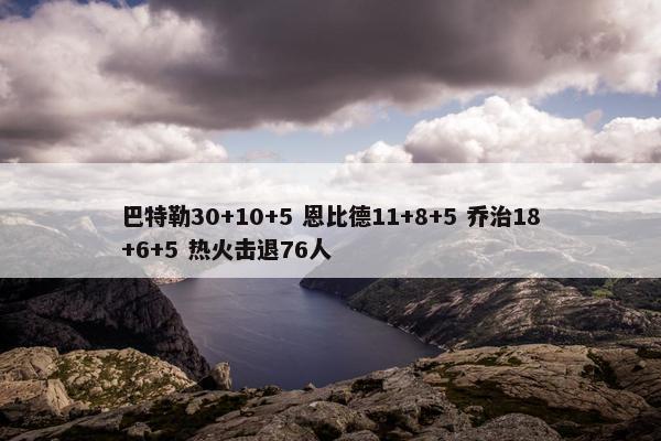 巴特勒30+10+5 恩比德11+8+5 乔治18+6+5 热火击退76人