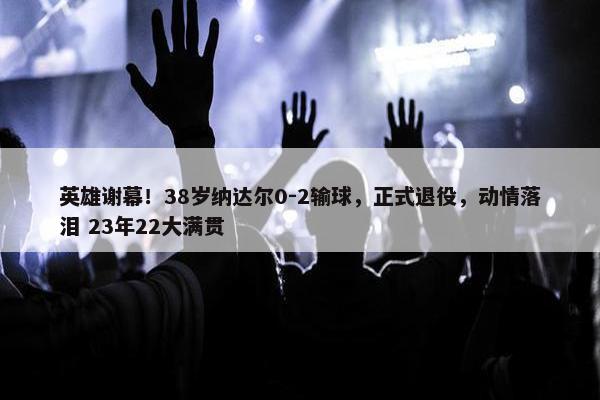 英雄谢幕！38岁纳达尔0-2输球，正式退役，动情落泪 23年22大满贯