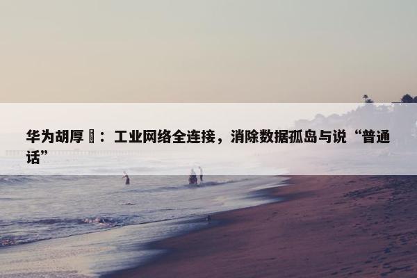 华为胡厚崑：工业网络全连接，消除数据孤岛与说“普通话”