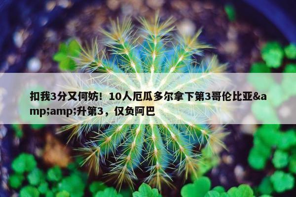 扣我3分又何妨！10人厄瓜多尔拿下第3哥伦比亚&amp;升第3，仅负阿巴