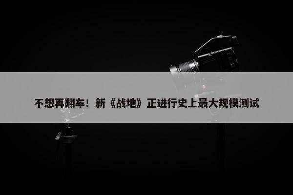 不想再翻车！新《战地》正进行史上最大规模测试