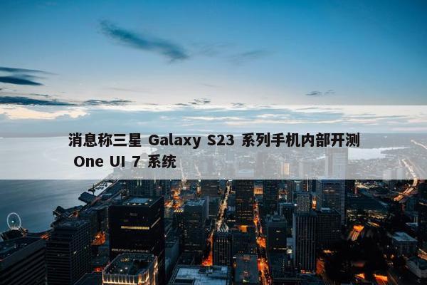 消息称三星 Galaxy S23 系列手机内部开测 One UI 7 系统