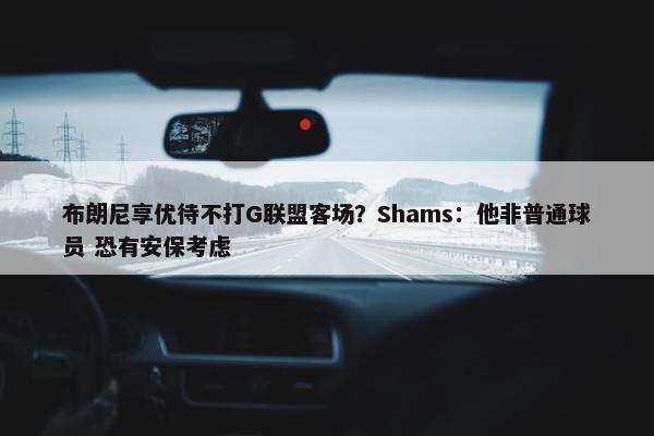 布朗尼享优待不打G联盟客场？Shams：他非普通球员 恐有安保考虑