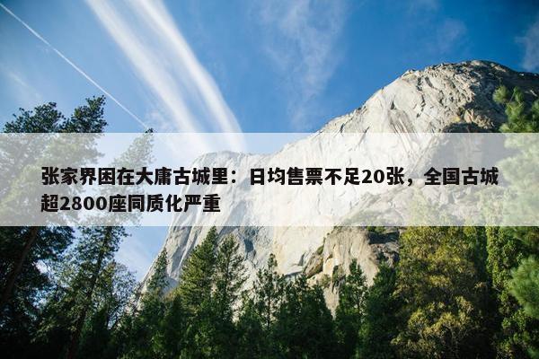 张家界困在大庸古城里：日均售票不足20张，全国古城超2800座同质化严重