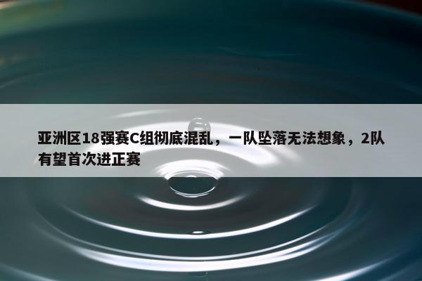 亚洲区18强赛C组彻底混乱，一队坠落无法想象，2队有望首次进正赛