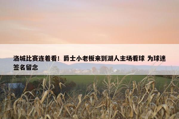 洛城比赛连着看！爵士小老板来到湖人主场看球 为球迷签名留念