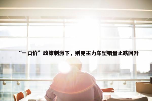 “一口价”政策刺激下，别克主力车型销量止跌回升