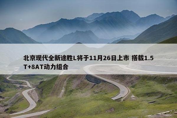 北京现代全新途胜L将于11月26日上市 搭载1.5T+8AT动力组合