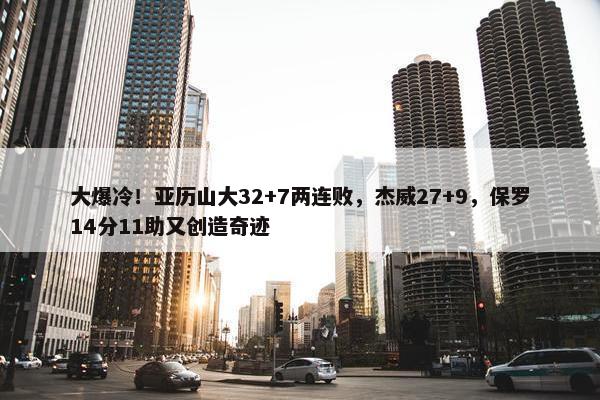 大爆冷！亚历山大32+7两连败，杰威27+9，保罗14分11助又创造奇迹