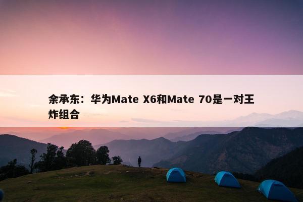 余承东：华为Mate X6和Mate 70是一对王炸组合