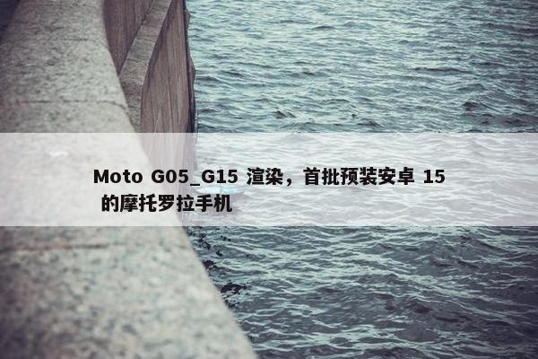 Moto G05_G15 渲染，首批预装安卓 15 的摩托罗拉手机