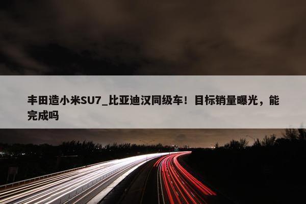 丰田造小米SU7_比亚迪汉同级车！目标销量曝光，能完成吗