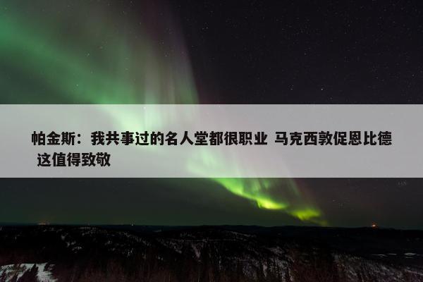 帕金斯：我共事过的名人堂都很职业 马克西敦促恩比德 这值得致敬