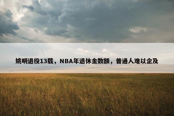 姚明退役13载，NBA年退休金数额，普通人难以企及