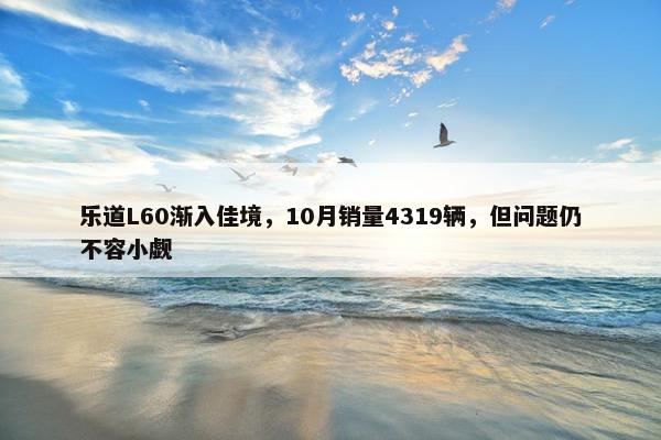 乐道L60渐入佳境，10月销量4319辆，但问题仍不容小觑