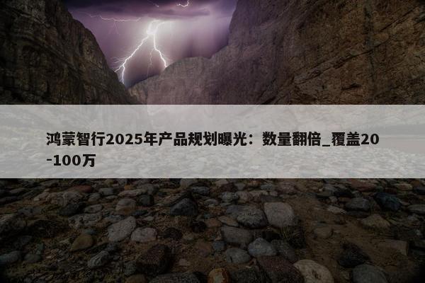 鸿蒙智行2025年产品规划曝光：数量翻倍_覆盖20-100万