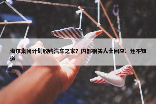 海尔集团计划收购汽车之家？内部相关人士回应：还不知道