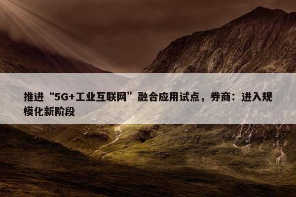 推进“5G+工业互联网”融合应用试点，券商：进入规模化新阶段