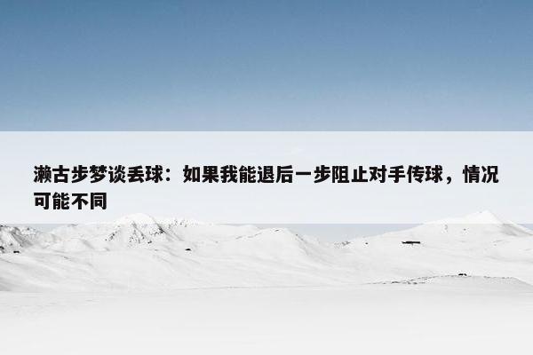 濑古步梦谈丢球：如果我能退后一步阻止对手传球，情况可能不同