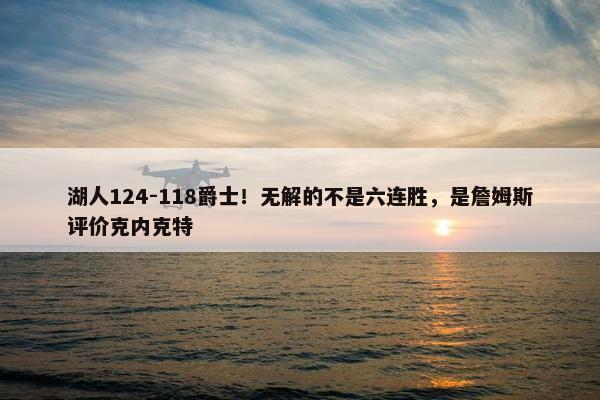 湖人124-118爵士！无解的不是六连胜，是詹姆斯评价克内克特