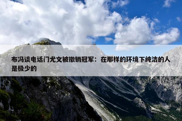 布冯谈电话门尤文被撤销冠军：在那样的环境下纯洁的人是极少的