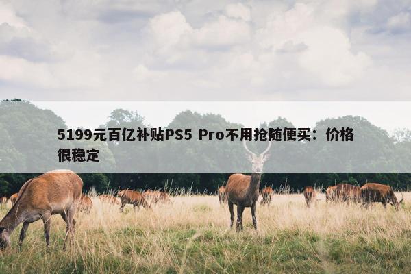 5199元百亿补贴PS5 Pro不用抢随便买：价格很稳定