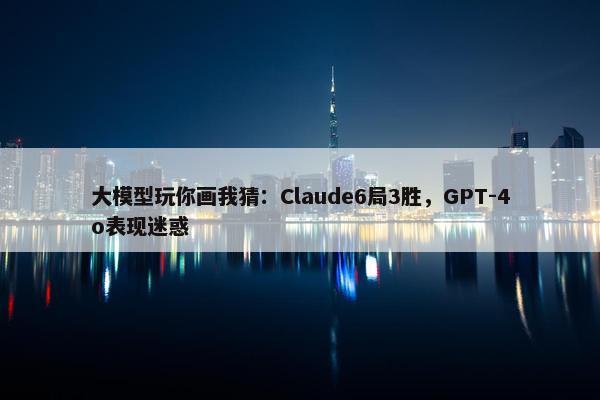 大模型玩你画我猜：Claude6局3胜，GPT-4o表现迷惑