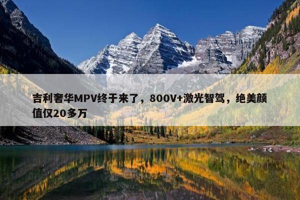 吉利奢华MPV终于来了，800V+激光智驾，绝美颜值仅20多万