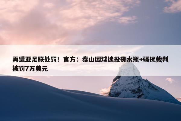 再遭亚足联处罚！官方：泰山因球迷投掷水瓶+骚扰裁判被罚7万美元