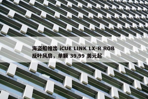 海盗船推出 iCUE LINK LX-R RGB 反叶风扇，单颗 39.99 美元起