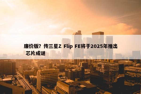 廉价版？传三星Z Flip FE将于2025年推出 芯片成谜