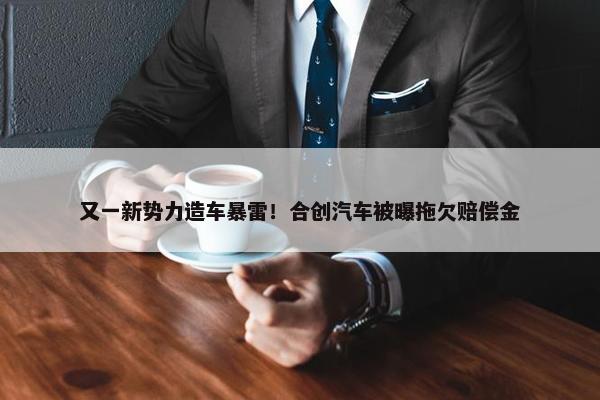 又一新势力造车暴雷！合创汽车被曝拖欠赔偿金