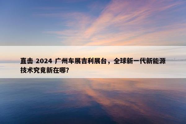 直击 2024 广州车展吉利展台，全球新一代新能源技术究竟新在哪？