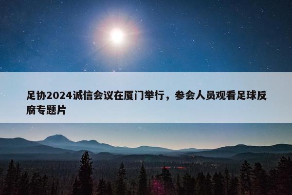 足协2024诚信会议在厦门举行，参会人员观看足球反腐专题片